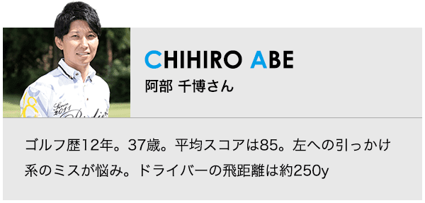 ［CHIHIRO ABE］阿部 千博さん ゴルフ歴12年。37歳。平均スコアは85。左への引っかけ系のミスが悩み。ドライバーの飛距離は約250y