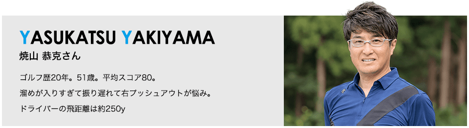 ［YASUKATSU YAKIYAMA］焼山 恭克さん ゴルフ歴20年。51歳。平均スコア80。溜めが入りすぎて振り遅れて右プッシュアウトが悩み。ドライバーの飛距離は約250y