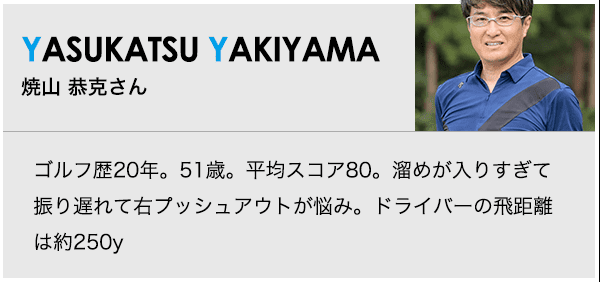 ［YASUKATSU YAKIYAMA］焼山 恭克さん ゴルフ歴20年。51歳。平均スコア80。溜めが入りすぎて振り遅れて右プッシュアウトが悩み。ドライバーの飛距離は約250y