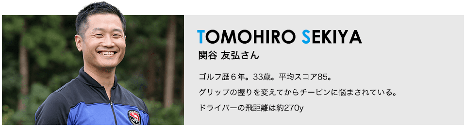 ［TOMOHIRO SEKIYA］関谷 友弘さん ゴルフ歴６年。33歳。平均スコア85。グリップの握りを変えてからチーピンに悩まされている。ドライバーの飛距離は約270y