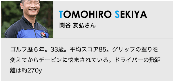 ［TOMOHIRO SEKIYA］関谷 友弘さん ゴルフ歴６年。33歳。平均スコア85。グリップの握りを変えてからチーピンに悩まされている。ドライバーの飛距離は約270y