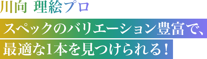 川向 理絵プロ　スペックのバリエーション豊富で、最適な1本を見つけられる！