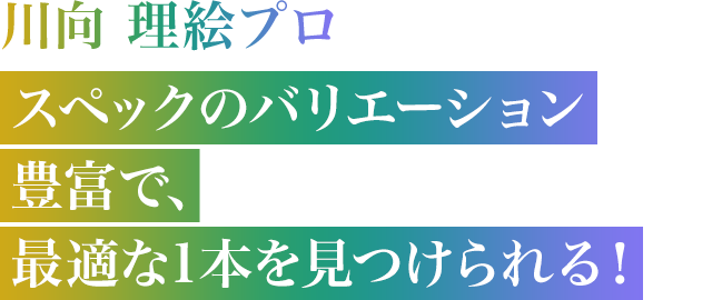 川向 理絵プロ　スペックのバリエーション豊富で、最適な1本を見つけられる！