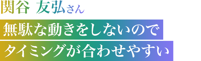 関谷 友弘さん　無駄な動きをしないのでタイミングが合わせやすい