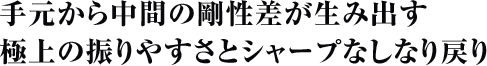 手元から中間の剛性差が生み出す極上の振りやすさとシャープなしなり戻り