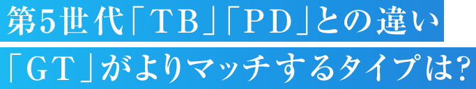 第5世代「TB」「PD」との違い「GT」がよりマッチするタイプは？