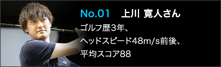 No.01 上川 寛人さん ゴルフ歴3年、ヘッドスピード48m/s前後、平均スコア88