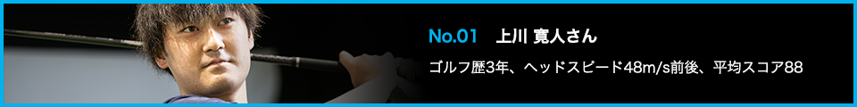 No.01 上川 寛人さん ゴルフ歴3年、ヘッドスピード48m/s前後、平均スコア88