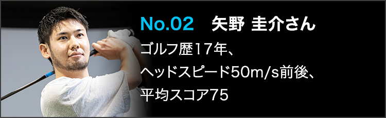 No.02 矢野 圭介さん ゴルフ歴17年、ヘッドスピード50m/s前後、平均スコア75