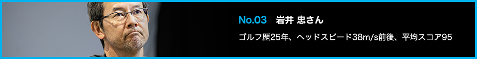 No.03 岩井 忠さん ゴルフ歴25年、ヘッドスピード38m/s前後、平均スコア95