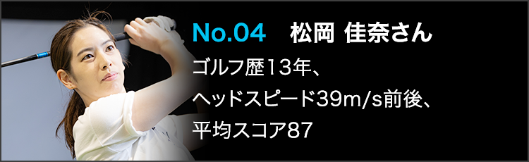 No.04 松岡 佳奈さん ゴルフ歴13年、ヘッドスピード39m/s前後、平均スコア87