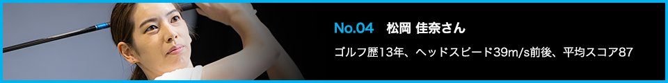 No.04 松岡 佳奈さん ゴルフ歴13年、ヘッドスピード39m/s前後、平均スコア87