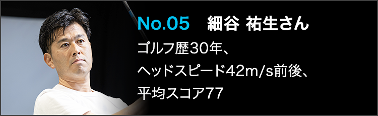 No.05 細谷 祐生さん ゴルフ歴30年、ヘッドスピード42m/s前後、平均スコア77