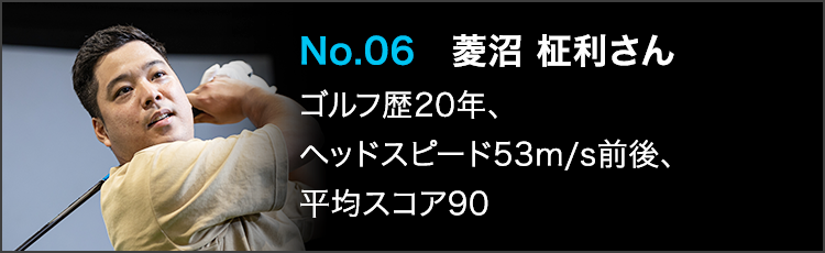 No.06 菱沼 柾利さん ゴルフ歴20年、ヘッドスピード53m/s前後、平均スコア90