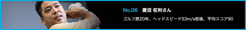 No.06 菱沼 柾利さん ゴルフ歴20年、ヘッドスピード53m/s前後、平均スコア90