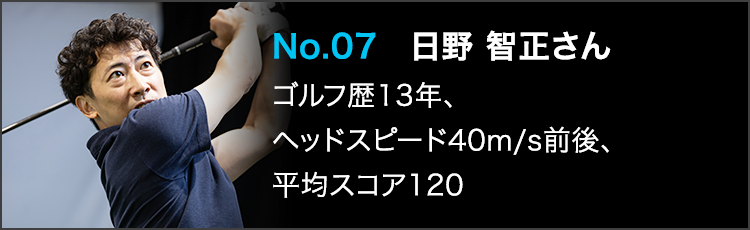 No.07 日野 智正さん ゴルフ歴13年、ヘッドスピード40m/s前後、平均スコア120