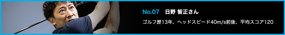 No.07 日野 智正さん ゴルフ歴13年、ヘッドスピード40m/s前後、平均スコア120