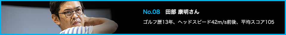 No.08 田部 康明さん ゴルフ歴13年、ヘッドスピード42m/s前後、平均スコア105