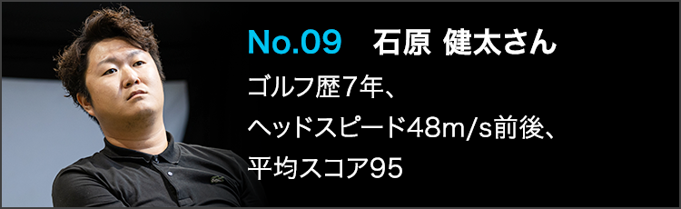 No.09 石原 健太さん ゴルフ歴7年、ヘッドスピード48m/s前後、平均スコア95