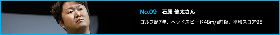 No.09 石原 健太さん ゴルフ歴7年、ヘッドスピード48m/s前後、平均スコア95