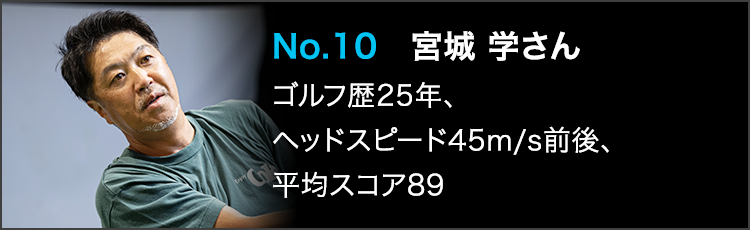 No.10 宮城 学さん ゴルフ歴25年、ヘッドスピード45m/s前後、平均スコア89