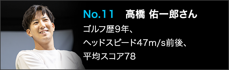No.11 高橋 佑一郎さん ゴルフ歴9年、ヘッドスピード47m/s前後、平均スコア78