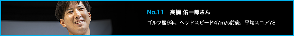 No.11 高橋 佑一郎さん ゴルフ歴9年、ヘッドスピード47m/s前後、平均スコア78