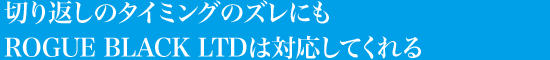 切り返しのタイミングのズレにも ROGUE BLACK LTDは対応してくれる