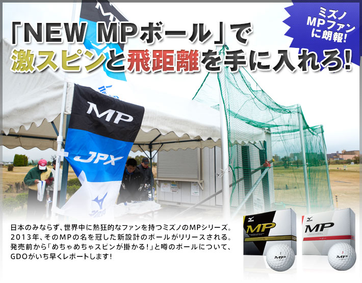 ミズノMPファンに朗報！「NEW MPボール」で激スピンと飛距離を手に入れろ！ 日本のみならず、世界中に熱狂的なファンを持つミズノのMPシリーズ。2013年、そのMPの名を冠した新設計のボールがリリースされる。発売前から「めちゃめちゃスピンが掛かる！」と噂のボールについて、GDOがいち早くレポートします！