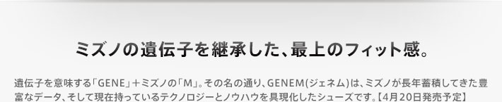 ミズノの遺伝子を継承した、最上のフィット感。 遺伝子を意味する「GENE」＋ミズノの「M」。その名の通り、GENEM(ジェネム)は、ミズノが長年蓄積してきた豊富なデータ、そして現在持っているテクノロジーとノウハウを具現化したシューズです。【4月20日発売予定】