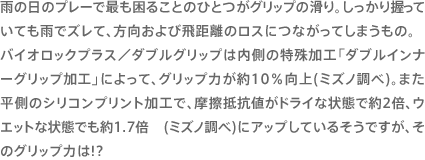 雨の日のプレーで最も困ることのひとつがグリップの滑り。しっかり握っていても雨でズレて、方向および飛距離のロスにつながってしまうもの。バイオロックプラス／ダブルグリップは内側の特殊加工「ダブルインナーグリップ加工」によって、グリップ力が約10％向上(ミズノ調べ)。また平側のシリコンプリント加工で、摩擦抵抗値がドライな状態で約2倍、ウエットな状態でも約1.7倍 (ミズノ調べ)にアップしているそうですが、そのグリップ力は!?