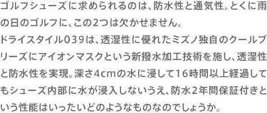 ゴルフシューズに求められるのは、防水性と通気性。とくに雨の日のゴルフに、この2つは欠かせません。ドライスタイル039は、透湿性に優れたミズノ独自のクールブリーズにアイオンマスクという新撥水加工技術を施し、透湿性と防水性を実現。深さ4cmの水に浸して16時間以上経過してもシューズ内部に水が浸入しないうえ、防水2年間保証付きという性能はいったいどのようなものなのでしょうか。