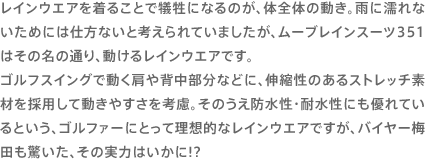 レインウエアを着ることで犠牲になるのが、体全体の動き。雨に濡れないためには仕方ないと考えられていましたが、ムーブレインスーツ351はその名の通り、動けるレインウエアです。ゴルフスイングで動く肩や背中部分などに、伸縮性のあるストレッチ素材を採用して動きやすさを考慮。そのうえ防水性・耐水性にも優れているという、ゴルファーにとって理想的なレインウエアですが、バイヤー梅田も驚いた、その実力はいかに!?