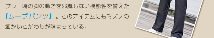 プレー時の脚の動きを邪魔しない機能性を備えた『ムーブパンツ』。このアイテムにもミズノの細かいこだわりが詰まっている。