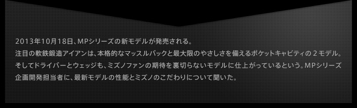 2013年10月18日、MPシリーズの新モデルが発売される。注目の軟鉄鍛造アイアンは、本格的なマッスルバックと最大限のやさしさを備えるポケットキャビティの２モデル。そしてドライバーとウェッジも、ミズノファンの期待を裏切らないモデルに仕上がっているという。MPシリーズ企画開発担当者に、最新モデルの性能とミズノのこだわりについて聞いた。