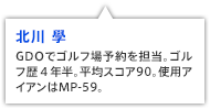北川 學 GDOでゴルフ場予約を担当。ゴルフ歴４年半。平均スコア90。使用アイアンはMP-59。