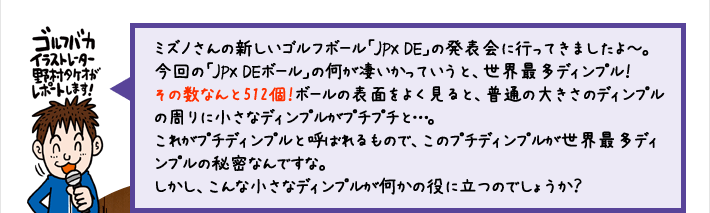 ミズノさんの新しいゴルフボール「JPX DE」の発表会に行ってきましたよ～。今回の「JPX DEボール」の何が凄いかっていうと、世界最多ディンプル！その数なんと512個！ボールの表面をよく見ると、普通の大きさのディンプルの周りに小さなディンプルがプチプチと…。これがプチディンプルと呼ばれるもので、このプチディンプルが世界最多ディンプルの秘密なんですな。しかし、こんな小さなディンプルが何かの役に立つのでしょうか？
