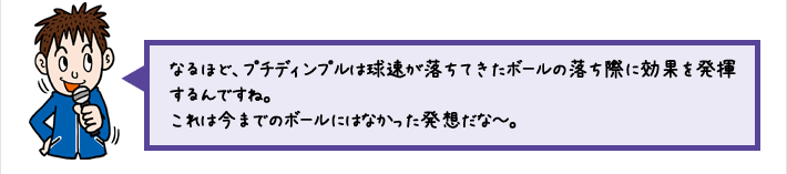 なるほど、プチディンプルは球速が落ちてきたボールの落ち際に効果を発揮するんですね。これは今までのボールにはなかった発想だな～。