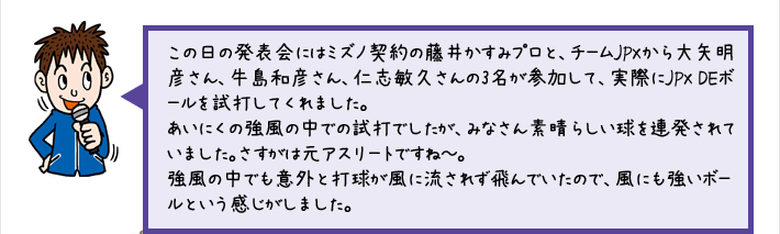 この日の発表会にはミズノ契約の藤井かすみプロと、チームJPXから大矢明彦さん、牛島和彦さん、仁志敏久さんの3名が参加して、実際にJPX DEボールを試打してくれました。あいにくの強風の中での試打でしたが、みなさん素晴らしい球を連発されていました。さすがは元アスリートですね～。強風の中でも意外と打球が風に流されず飛んでいたので、風にも強いボールという感じがしました。