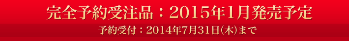 完全予約受注品：2015年1月発売予定 予約受付：2014年7月31日（木）まで
