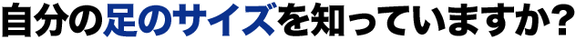自分の足のサイズを知っていますか？