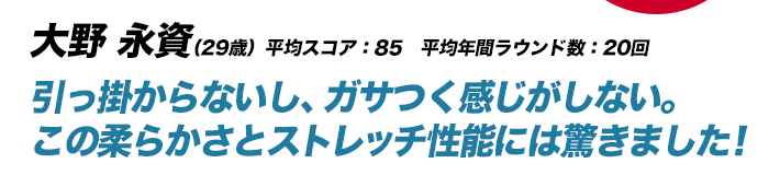 大野 永資（29歳）平均スコア：85　平均年間ラウンド数：20回 引っ掛からないし、ガサつく感じがしない。この柔らかさとストレッチ性能には驚きました！