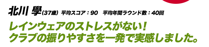 北川 學（37歳）平均スコア：90　平均年間ラウンド数：40回 レインウェアのストレスがない！クラブの振りやすさを一発で実感しました。