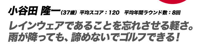 小谷田 隆一（37歳）平均スコア：120　平均年間ラウンド数：8回 レインウェアであることを忘れさせる軽さ。雨が降っても、諦めないでゴルフできる！