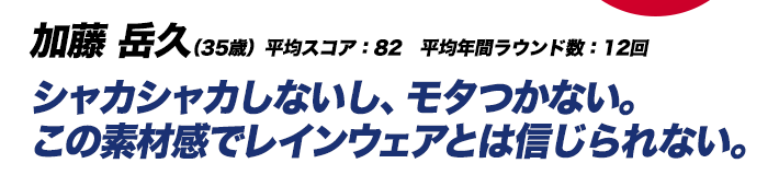 加藤 岳久（35歳）平均スコア：82　平均年間ラウンド数：12回 シャカシャカしないし、モタつかない。この素材感でレインウェアとは信じられない。