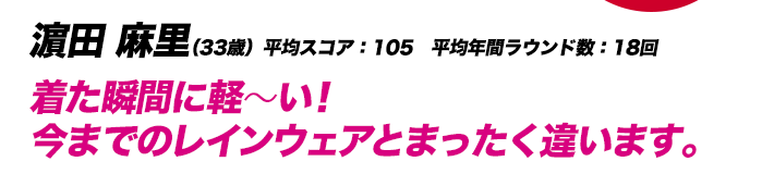 濵田 麻里（33歳）平均スコア：105　平均年間ラウンド数：18回 着た瞬間に軽～い！今までのレインウェアとまったく違います。