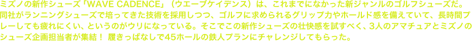 ミズノの新作シューズ「WAVE CADENCE」（ウエーブケイデンス）は、これまでになかった新ジャンルのゴルフシューズだ。同社がランニングシューズで培ってきた技術を採用しつつ、ゴルフに求められるグリップ力やホールド感を備えていて、長時間プレーしても疲れにくい、というのがウリになっている。そこでこの新作シューズの壮快感を試すべく、3人のアマチュアとミズノのシューズ企画担当者が集結！ 履きっぱなしで45ホールの鉄人プランにチャレンジしてもらった。