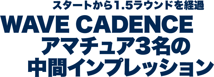 スタートから1.5ラウンドを経過 WAVE CADENCE アマチュア3名の中間インプレッション