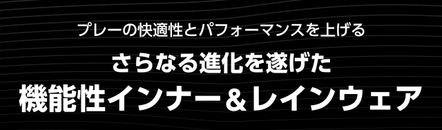 プレーの快適性とパフォーマンスを上げる さらなる進化を遂げた機能性インナー＆レインウェア