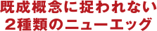 既成概念に捉われない２種類のニューエッグ